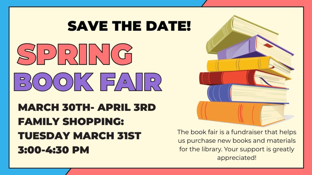 Colorful book fair flyer with stack of seven books on right side. It reads: Save the Date! Spring Book Fair March 30th-April 3rd. Family shopping event: Tuesday March 31st, 3:00-4:30. In small text on lower right corner it reads: the book fair is a fundraiser that helps us buy new books and materials for the library. Your support is greatly appreciated.